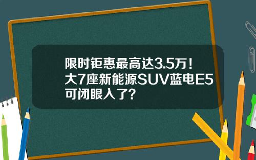 限时钜惠最高达3.5万！大7座新能源SUV蓝电E5可闭眼入了？