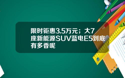 限时钜惠3.5万元；大7座新能源SUV蓝电E5到底有多香呢