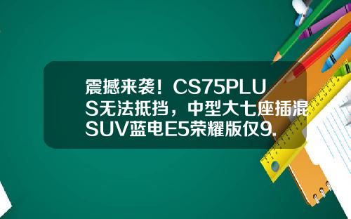 震撼来袭！CS75PLUS无法抵挡，中型大七座插混SUV蓝电E5荣耀版仅9.98万！