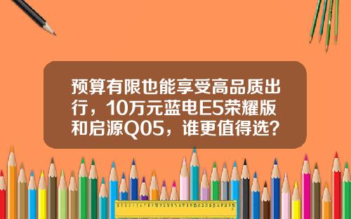 预算有限也能享受高品质出行，10万元蓝电E5荣耀版和启源Q05，谁更值得选？
