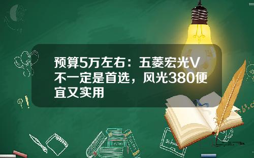 预算5万左右：五菱宏光V不一定是首选，风光380便宜又实用
