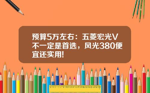 预算5万左右：五菱宏光V不一定是首选，风光380便宜还实用!