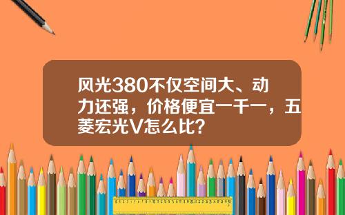 风光380不仅空间大、动力还强，价格便宜一千一，五菱宏光V怎么比？