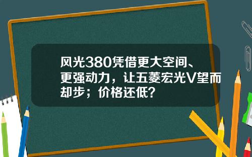 风光380凭借更大空间、更强动力，让五菱宏光V望而却步；价格还低？