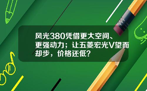 风光380凭借更大空间、更强动力；让五菱宏光V望而却步，价格还低？
