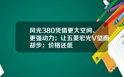 风光380凭借更大空间、更强动力；让五菱宏光V望而却步；价格还低