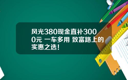 风光380现金直补3000元 一车多用 致富路上的实惠之选！