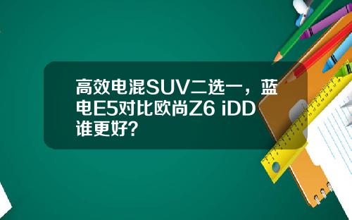 高效电混SUV二选一，蓝电E5对比欧尚Z6 iDD谁更好？