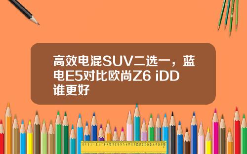 高效电混SUV二选一，蓝电E5对比欧尚Z6 iDD谁更好
