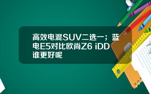 高效电混SUV二选一；蓝电E5对比欧尚Z6 iDD谁更好呢