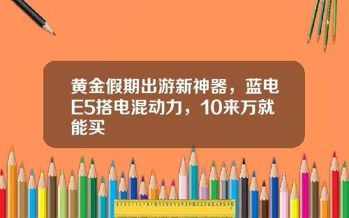 黄金假期出游新神器，蓝电E5搭电混动力，10来万就能买