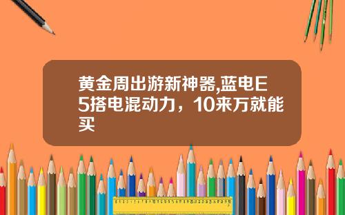 黄金周出游新神器,蓝电E5搭电混动力，10来万就能买