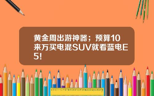 黄金周出游神器；预算10来万买电混SUV就看蓝电E5！