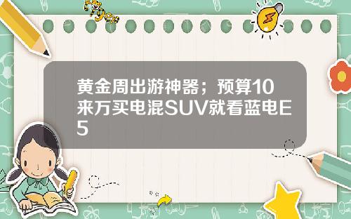 黄金周出游神器；预算10来万买电混SUV就看蓝电E5