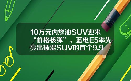 10万元内燃油SUV迎来“价格核弹”，蓝电E5率先亮出插混SUV的首个9.98万！