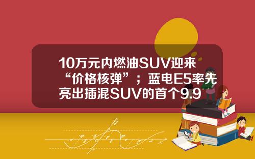 10万元内燃油SUV迎来“价格核弹”；蓝电E5率先亮出插混SUV的首个9.98万！