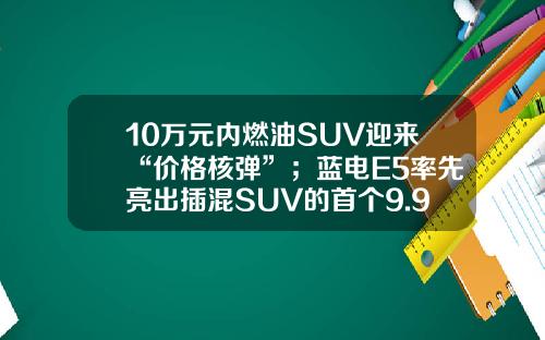 10万元内燃油SUV迎来“价格核弹”；蓝电E5率先亮出插混SUV的首个9.98万