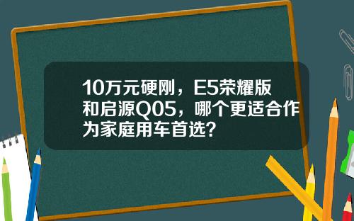 10万元硬刚，E5荣耀版和启源Q05，哪个更适合作为家庭用车首选？