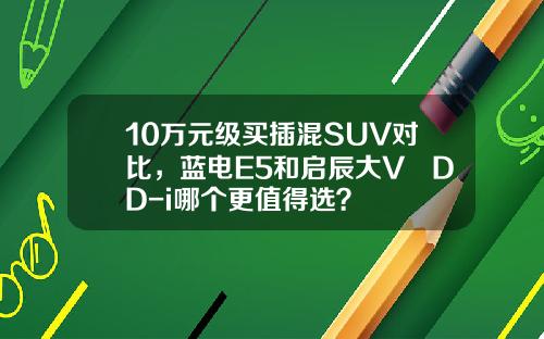 10万元级买插混SUV对比，蓝电E5和启辰大V DD-i哪个更值得选？