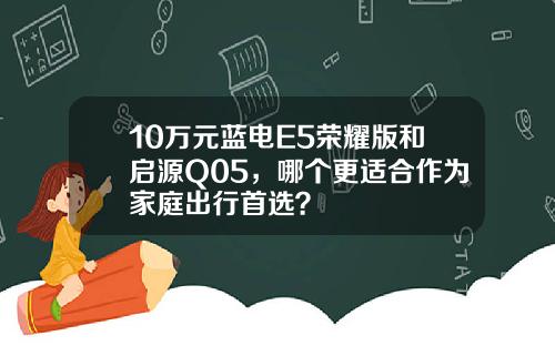 10万元蓝电E5荣耀版和启源Q05，哪个更适合作为家庭出行首选？