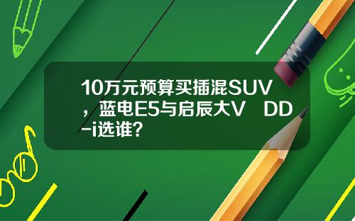 10万元预算买插混SUV，蓝电E5与启辰大V DD-i选谁？