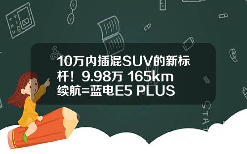10万内插混SUV的新标杆！9.98万+165km续航=蓝电E5 PLUS