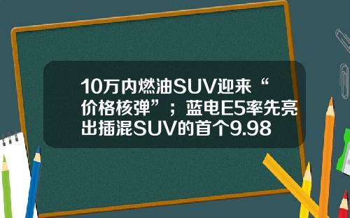 10万内燃油SUV迎来“价格核弹”；蓝电E5率先亮出插混SUV的首个9.98万！