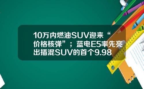 10万内燃油SUV迎来“价格核弹”；蓝电E5率先亮出插混SUV的首个9.98万