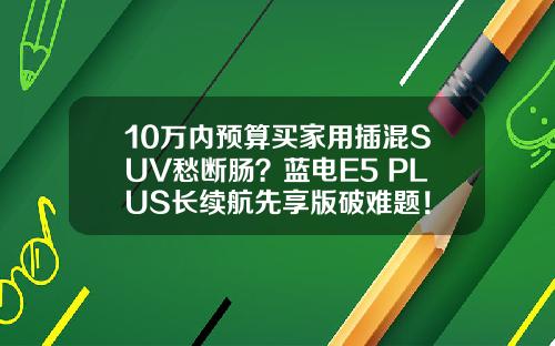 10万内预算买家用插混SUV愁断肠？蓝电E5 PLUS长续航先享版破难题！