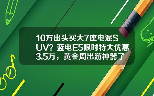 10万出头买大7座电混SUV？蓝电E5限时特大优惠3.5万，黄金周出游神器了解一下