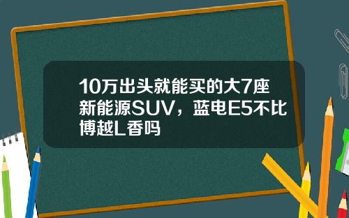 10万出头就能买的大7座新能源SUV，蓝电E5不比博越L香吗