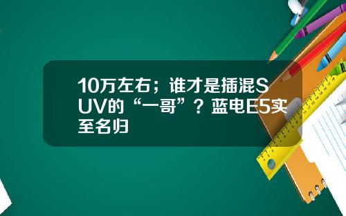 10万左右；谁才是插混SUV的“一哥”？蓝电E5实至名归