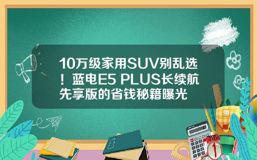 10万级家用SUV别乱选！蓝电E5 PLUS长续航先享版的省钱秘籍曝光