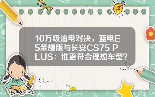 10万级油电对决，蓝电E5荣耀版与长安CS75 PLUS：谁更符合理想车型？