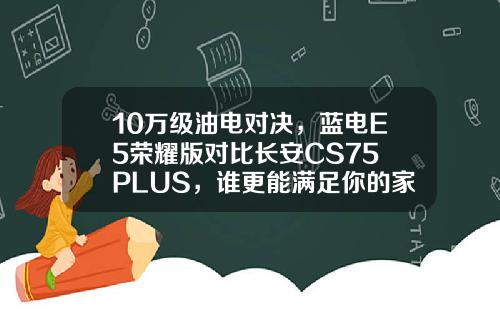 10万级油电对决，蓝电E5荣耀版对比长安CS75 PLUS，谁更能满足你的家用需求？