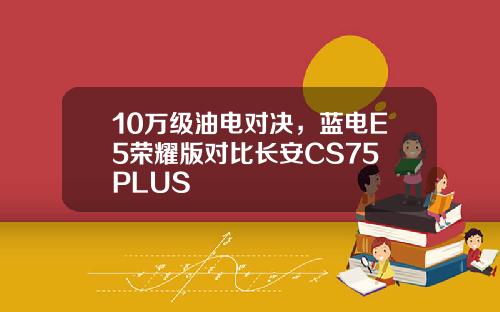 10万级油电对决，蓝电E5荣耀版对比长安CS75 PLUS