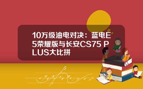 10万级油电对决：蓝电E5荣耀版与长安CS75 PLUS大比拼