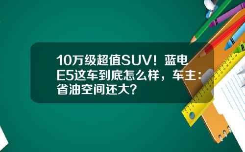 10万级超值SUV！蓝电E5这车到底怎么样，车主：省油空间还大？