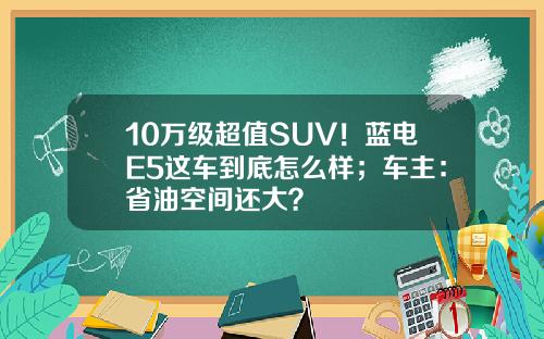 10万级超值SUV！蓝电E5这车到底怎么样；车主：省油空间还大？