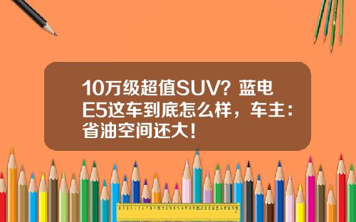 10万级超值SUV？蓝电E5这车到底怎么样，车主：省油空间还大！
