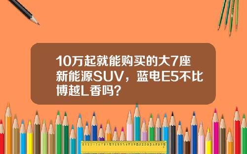 10万起就能购买的大7座新能源SUV，蓝电E5不比博越L香吗？