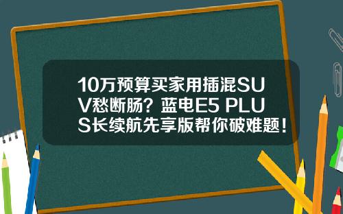 10万预算买家用插混SUV愁断肠？蓝电E5 PLUS长续航先享版帮你破难题！