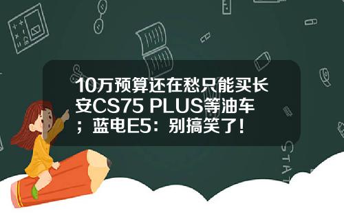 10万预算还在愁只能买长安CS75 PLUS等油车；蓝电E5：别搞笑了！