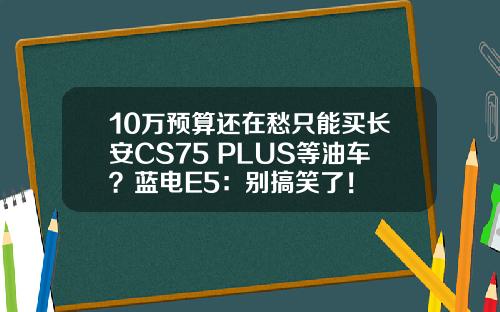 10万预算还在愁只能买长安CS75 PLUS等油车？蓝电E5：别搞笑了！