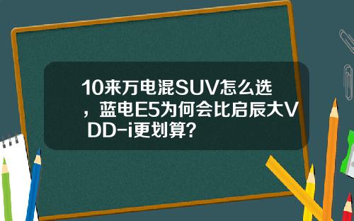 10来万电混SUV怎么选，蓝电E5为何会比启辰大V DD-i更划算？