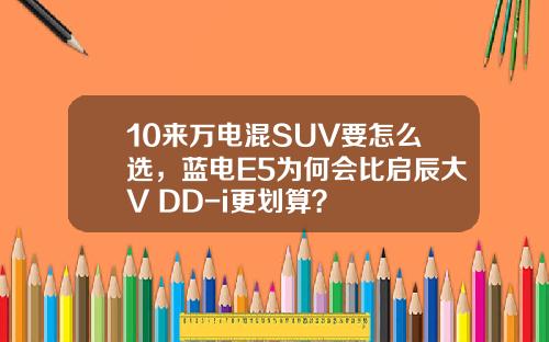 10来万电混SUV要怎么选，蓝电E5为何会比启辰大V DD-i更划算？