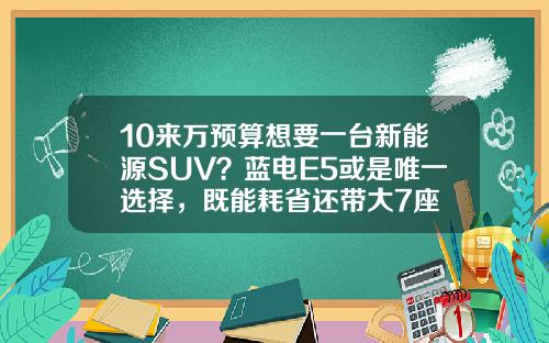 10来万预算想要一台新能源SUV？蓝电E5或是唯一选择，既能耗省还带大7座