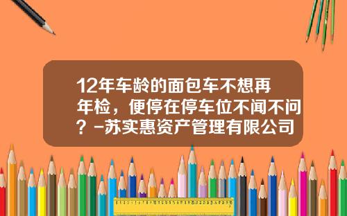12年车龄的面包车不想再年检，便停在停车位不闻不问？-苏实惠资产管理有限公司