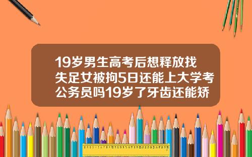 19岁男生高考后想释放找失足女被拘5日还能上大学考公务员吗19岁了牙齿还能矫正过来吗