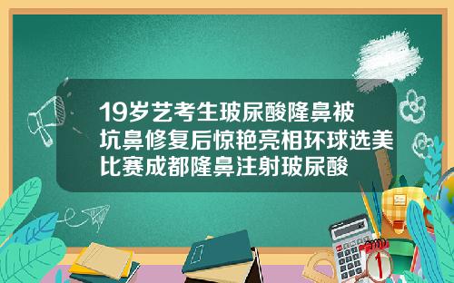 19岁艺考生玻尿酸隆鼻被坑鼻修复后惊艳亮相环球选美比赛成都隆鼻注射玻尿酸